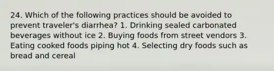 24. Which of the following practices should be avoided to prevent traveler's diarrhea? 1. Drinking sealed carbonated beverages without ice 2. Buying foods from street vendors 3. Eating cooked foods piping hot 4. Selecting dry foods such as bread and cereal