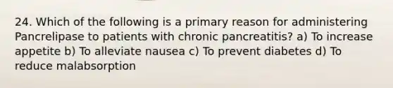 24. Which of the following is a primary reason for administering Pancrelipase to patients with chronic pancreatitis? a) To increase appetite b) To alleviate nausea c) To prevent diabetes d) To reduce malabsorption