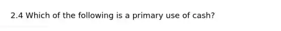 2.4 Which of the following is a primary use of cash?