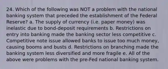 24. Which of the following was NOT a problem with the national banking system that preceded the establishment of the Federal Reserve? a. The supply of currency (i.e. paper money) was inelastic due to bond-deposit requirements b. Restrictions on entry into banking made the banking sector less competitive c. Competitive note issue allowed banks to issue too much money, causing booms and busts d. Restrictions on branching made the banking system less diversified and more fragile e. All of the above were problems with the pre-Fed national banking system.