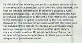 24.) Which of the following process is true about the maturation of the dengue virus particles? (a) In the trans-Golgi network, the high pH-induced conformation of the prM-E exposes a furin protease cleavage site. (b) In the trans-Golgi network, the high pH-induced conformation of the prM-E from "flat on the surface" of the membrane to spikes is achieved by the furin protease cleavage (c) The proteas remain associated with the virion until it is budded off the cell (d) The dengue virus immature virus particles have precursor membrane protein (prM) dimers associated with envelope (E) protein which lay "flat on the surface" of the membrane (e) None of others are true about dengue virus particle maturation