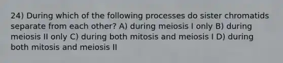 24) During which of the following processes do sister chromatids separate from each other? A) during meiosis I only B) during meiosis II only C) during both mitosis and meiosis I D) during both mitosis and meiosis II