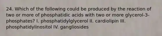 24. Which of the following could be produced by the reaction of two or more of phosphatidic acids with two or more glycerol-3-phosphates? I. phosphatidylglycerol II. cardiolipin III. phosphatidylinositol IV. gangliosides