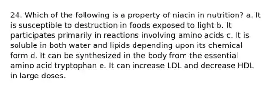 24. Which of the following is a property of niacin in nutrition?​ a. ​It is susceptible to destruction in foods exposed to light b. ​It participates primarily in reactions involving amino acids c. ​It is soluble in both water and lipids depending upon its chemical form d. ​It can be synthesized in the body from the essential amino acid tryptophan e. It can increase LDL and decrease HDL in large doses.​