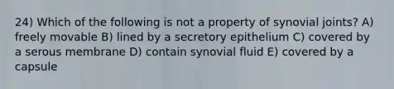 24) Which of the following is not a property of synovial joints? A) freely movable B) lined by a secretory epithelium C) covered by a serous membrane D) contain synovial fluid E) covered by a capsule