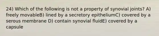 24) Which of the following is not a property of synovial joints? A) freely movableB) lined by a secretory epitheliumC) covered by a serous membrane D) contain synovial fluidE) covered by a capsule