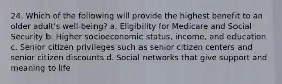 24. Which of the following will provide the highest benefit to an older adult's well-being? a. Eligibility for Medicare and Social Security b. Higher socioeconomic status, income, and education c. Senior citizen privileges such as senior citizen centers and senior citizen discounts d. Social networks that give support and meaning to life