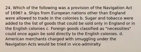 24. Which of the following was a provision of the Navigation Act of 1696? a. Ships from European nations other than England were allowed to trade in the colonies b. Sugar and tobacco were added to the list of goods that could be sold only in England or in the English colonies c. Foreign goods classified as "necessities" could once again be sold directly to the English colonies. d. American merchants charged with smuggling under the Navigation Acts would be tried in vice-admiralty