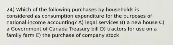 24) Which of the following purchases by households is considered as consumption expenditure for the purposes of national-income accounting? A) legal services B) a new house C) a Government of Canada Treasury bill D) tractors for use on a family farm E) the purchase of company stock