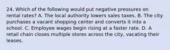 24. Which of the following would put negative pressures on rental rates? A. The local authority lowers sales taxes. B. The city purchases a vacant shopping center and converts it into a school. C. Employee wages begin rising at a faster rate. D. A retail chain closes multiple stores across the city, vacating their leases.