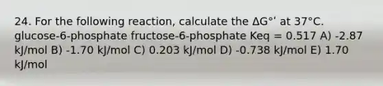 24. For the following reaction, calculate the ΔG°ʹ at 37°C. glucose-6-phosphate fructose-6-phosphate Keq = 0.517 A) -2.87 kJ/mol B) -1.70 kJ/mol C) 0.203 kJ/mol D) -0.738 kJ/mol E) 1.70 kJ/mol