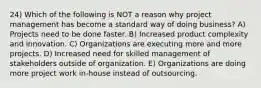 24) Which of the following is NOT a reason why project management has become a standard way of doing business? A) Projects need to be done faster. B) Increased product complexity and innovation. C) Organizations are executing more and more projects. D) Increased need for skilled management of stakeholders outside of organization. E) Organizations are doing more project work in-house instead of outsourcing.