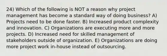 24) Which of the following is NOT a reason why project management has become a standard way of doing business? A) Projects need to be done faster. B) Increased product complexity and innovation. C) Organizations are executing more and more projects. D) Increased need for skilled management of stakeholders outside of organization. E) Organizations are doing more project work in-house instead of outsourcing.