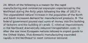 24. Which of the following is a reason for the rapid manufacturing and commercial expansion experienced by the Northeast during the forty years following the War of 1812? A. The unparalleled natural increase in the population of the North and South increased demand for manufactured products. B. The federal government poured vast sums of money into the building of factories and the building of canals. C. Internal improvements in the Northeast dramatically reduced transportation costs. D. After the war most European nations refused to import goods to the United States, thus domestic manufacturing expanded rapidly in the Northeast to meet consumer demand.
