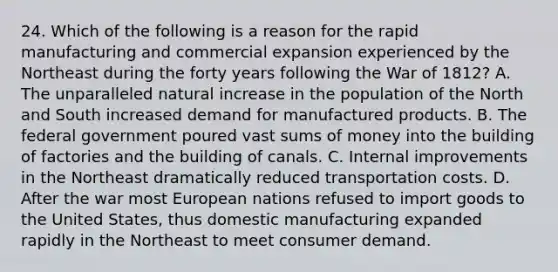 24. Which of the following is a reason for the rapid manufacturing and commercial expansion experienced by the Northeast during the forty years following the War of 1812? A. The unparalleled natural increase in the population of the North and South increased demand for manufactured products. B. The federal government poured vast sums of money into the building of factories and the building of canals. C. Internal improvements in the Northeast dramatically reduced transportation costs. D. After the war most European nations refused to import goods to the United States, thus domestic manufacturing expanded rapidly in the Northeast to meet consumer demand.