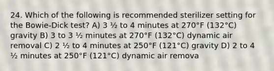 24. Which of the following is recommended sterilizer setting for the Bowie-Dick test? A) 3 ½ to 4 minutes at 270°F (132°C) gravity B) 3 to 3 ½ minutes at 270°F (132°C) dynamic air removal C) 2 ½ to 4 minutes at 250°F (121°C) gravity D) 2 to 4 ½ minutes at 250°F (121°C) dynamic air remova