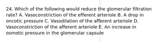 24. Which of the following would reduce the glomerular filtration rate? A. Vasoconstriction of the efferent arteriole B. A drop in oncotic pressure C. Vasodilation of the afferent arteriole D. Vasoconstriction of the afferent arteriole E. An increase in osmotic pressure in the glomerular capsule