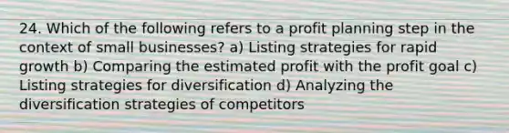 24. Which of the following refers to a profit planning step in the context of small businesses? a) Listing strategies for rapid growth b) Comparing the estimated profit with the profit goal c) Listing strategies for diversification d) Analyzing the diversification strategies of competitors