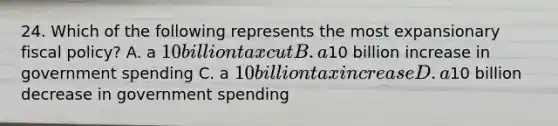 24. Which of the following represents the most expansionary fiscal policy? A. a 10 billion tax cut B. a10 billion increase in government spending C. a 10 billion tax increase D. a10 billion decrease in government spending