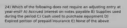 24) Which of the following does not require an adjusting entry at year-end? A) Accrued interest on notes payable B) Supplies used during the period C) Cash used to purchase equipment D) Expired portion of prepaid insurance E) None of the above