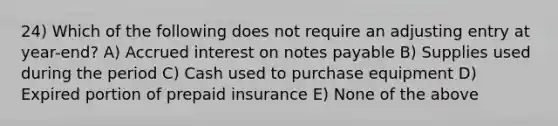 24) Which of the following does not require an adjusting entry at year-end? A) Accrued interest on notes payable B) Supplies used during the period C) Cash used to purchase equipment D) Expired portion of prepaid insurance E) None of the above