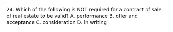 24. Which of the following is NOT required for a contract of sale of real estate to be valid? A. performance B. offer and acceptance C. consideration D. in writing