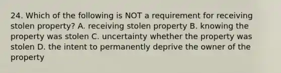 24. Which of the following is NOT a requirement for receiving stolen property? A. receiving stolen property B. knowing the property was stolen C. uncertainty whether the property was stolen D. the intent to permanently deprive the owner of the property