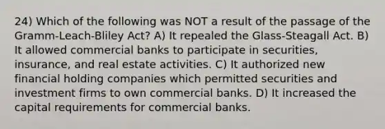 24) Which of the following was NOT a result of the passage of the Gramm-Leach-Bliley Act? A) It repealed the Glass-Steagall Act. B) It allowed commercial banks to participate in securities, insurance, and real estate activities. C) It authorized new financial holding companies which permitted securities and investment firms to own commercial banks. D) It increased the capital requirements for commercial banks.