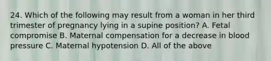 24. Which of the following may result from a woman in her third trimester of pregnancy lying in a supine position? A. Fetal compromise B. Maternal compensation for a decrease in blood pressure C. Maternal hypotension D. All of the above