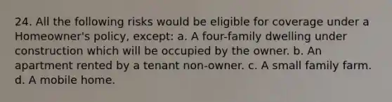 24. All the following risks would be eligible for coverage under a Homeowner's policy, except: a. A four-family dwelling under construction which will be occupied by the owner. b. An apartment rented by a tenant non-owner. c. A small family farm. d. A mobile home.