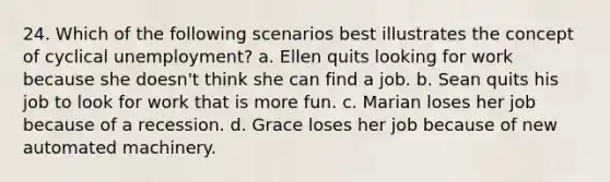 24. Which of the following scenarios best illustrates the concept of cyclical unemployment? a. Ellen quits looking for work because she doesn't think she can find a job. b. Sean quits his job to look for work that is more fun. c. Marian loses her job because of a recession. d. Grace loses her job because of new automated machinery.