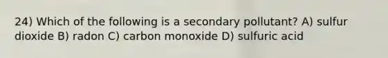 24) Which of the following is a secondary pollutant? A) sulfur dioxide B) radon C) carbon monoxide D) sulfuric acid