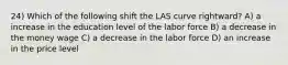 24) Which of the following shift the LAS curve rightward? A) a increase in the education level of the labor force B) a decrease in the money wage C) a decrease in the labor force D) an increase in the price level