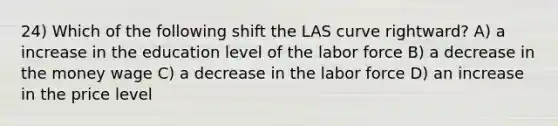 24) Which of the following shift the LAS curve rightward? A) a increase in the education level of the labor force B) a decrease in the money wage C) a decrease in the labor force D) an increase in the price level