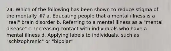 24. Which of the following has been shown to reduce stigma of the mentally ill? a. Educating people that a mental illness is a "real" brain disorder b. Referring to a mental illness as a "mental disease" c. Increasing contact with individuals who have a mental illness d. Applying labels to individuals, such as "schizophrenic" or "bipolar"