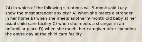 24) In which of the following situations will 9-month-old Lucy show the most stranger anxiety? A) when she meets a stranger in her home B) when she meets another 9-month-old baby at her usual child care facility C) when she meets a stranger in an unfamiliar place D) when she meets her caregiver after spending the entire day at the child care facility