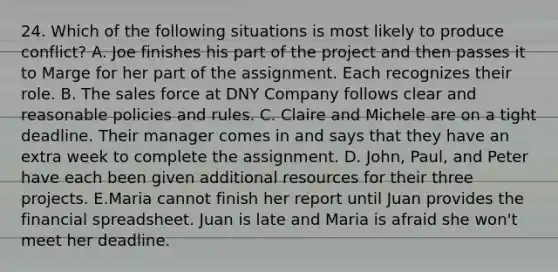 24. Which of the following situations is most likely to produce conflict? A. Joe finishes his part of the project and then passes it to Marge for her part of the assignment. Each recognizes their role. B. The sales force at DNY Company follows clear and reasonable policies and rules. C. Claire and Michele are on a tight deadline. Their manager comes in and says that they have an extra week to complete the assignment. D. John, Paul, and Peter have each been given additional resources for their three projects. E.Maria cannot finish her report until Juan provides the financial spreadsheet. Juan is late and Maria is afraid she won't meet her deadline.