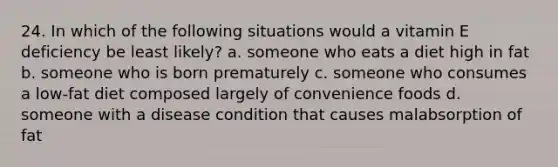 24. In which of the following situations would a vitamin E deficiency be least likely? a. someone who eats a diet high in fat b. someone who is born prematurely c. someone who consumes a low-fat diet composed largely of convenience foods d. someone with a disease condition that causes malabsorption of fat