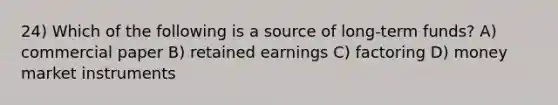 24) Which of the following is a source of long-term funds? A) commercial paper B) retained earnings C) factoring D) money market instruments