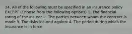 24. All of the following must be specified in an insurance policy EXCEPT (Choose from the following options) 1. The financial rating of the insurer 2. The parties between whom the contract is made 3. The risks insured against 4. The period during which the insurance is in force