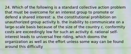 24. Which of the following is a standard collective action problem that must be overcome for an interest group to promote or defend a shared interest: a. the constitutional prohibition on unauthorized group activity b. the inability to communicate on a large-scale basis because of the size of the country c. conformity costs are exceedingly low for such an activity d. rational self-interest leads to universal free riding, which dooms the organization as well as the effort unless some way can be found around this difficulty