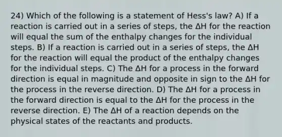 24) Which of the following is a statement of Hess's law? A) If a reaction is carried out in a series of steps, the ΔH for the reaction will equal the sum of the enthalpy changes for the individual steps. B) If a reaction is carried out in a series of steps, the ΔH for the reaction will equal the product of the enthalpy changes for the individual steps. C) The ΔH for a process in the forward direction is equal in magnitude and opposite in sign to the ΔH for the process in the reverse direction. D) The ΔH for a process in the forward direction is equal to the ΔH for the process in the reverse direction. E) The ΔH of a reaction depends on the physical states of the reactants and products.