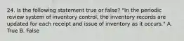 24. Is the following statement true or false? "In the periodic review system of inventory control, the inventory records are updated for each receipt and issue of inventory as it occurs." A. True B. False