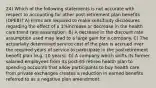 24) Which of the following statements is not accurate with respect to accounting for other post-retirement plan benefits (OPEB)? A) Firms are required to make sensitivity disclosures regarding the effect of a 1%increase or decrease in the health care trend rate assumption. B) A decrease in the discount rate assumption used may lead to a large gain for a company. C) The actuarially determined service cost of the plan is accrued over the required years of service to participate in the postretirement benefit plan (e.g. 10 years). D) A company which shifts its former salaried employees from its post-65 retiree health plan to spending accounts that allow participants to buy health care from private exchanges creates a reduction in earned benefits referred to as a negative plan amendment.