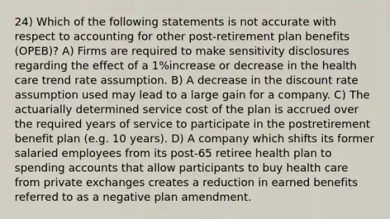 24) Which of the following statements is not accurate with respect to accounting for other post-retirement plan benefits (OPEB)? A) Firms are required to make sensitivity disclosures regarding the effect of a 1%increase or decrease in the health care trend rate assumption. B) A decrease in the discount rate assumption used may lead to a large gain for a company. C) The actuarially determined service cost of the plan is accrued over the required years of service to participate in the postretirement benefit plan (e.g. 10 years). D) A company which shifts its former salaried employees from its post-65 retiree health plan to spending accounts that allow participants to buy health care from private exchanges creates a reduction in earned benefits referred to as a negative plan amendment.