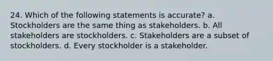 24. Which of the following statements is accurate? a. Stockholders are the same thing as stakeholders. b. All stakeholders are stockholders. c. Stakeholders are a subset of stockholders. d. Every stockholder is a stakeholder.