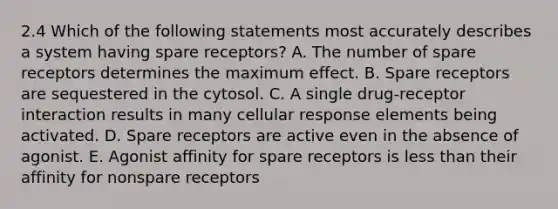 2.4 Which of the following statements most accurately describes a system having spare receptors? A. The number of spare receptors determines the maximum effect. B. Spare receptors are sequestered in the cytosol. C. A single drug-receptor interaction results in many cellular response elements being activated. D. Spare receptors are active even in the absence of agonist. E. Agonist affinity for spare receptors is less than their affinity for nonspare receptors