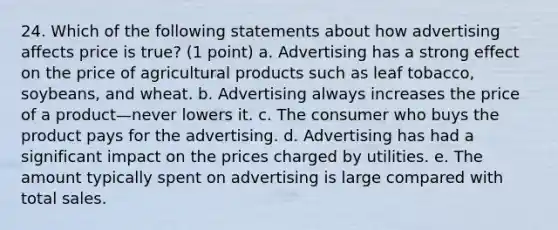 24. Which of the following statements about how advertising affects price is true? (1 point) a. Advertising has a strong effect on the price of agricultural products such as leaf tobacco, soybeans, and wheat. b. Advertising always increases the price of a product—never lowers it. c. The consumer who buys the product pays for the advertising. d. Advertising has had a significant impact on the prices charged by utilities. e. The amount typically spent on advertising is large compared with total sales.