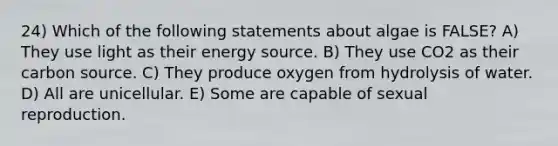 24) Which of the following statements about algae is FALSE? A) They use light as their energy source. B) They use CO2 as their carbon source. C) They produce oxygen from hydrolysis of water. D) All are unicellular. E) Some are capable of sexual reproduction.