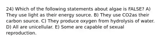 24) Which of the following statements about algae is FALSE? A) They use light as their energy source. B) They use CO2as their carbon source. C) They produce oxygen from hydrolysis of water. D) All are unicellular. E) Some are capable of sexual reproduction.